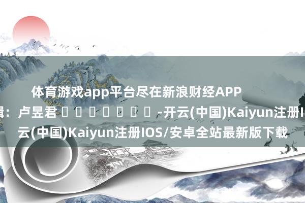 体育游戏app平台尽在新浪财经APP            						连累剪辑：卢昱君 							-开云(中国)Kaiyun注册IOS/安卓全站最新版下载