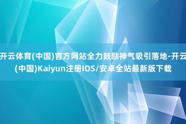 开云体育(中国)官方网站全力鼓励神气吸引落地-开云(中国)Kaiyun注册IOS/安卓全站最新版下载