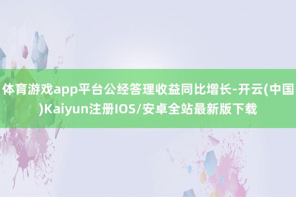 体育游戏app平台公经答理收益同比增长-开云(中国)Kaiyun注册IOS/安卓全站最新版下载