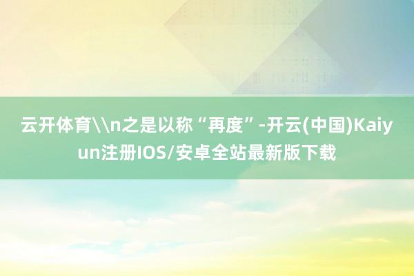 云开体育\n之是以称“再度”-开云(中国)Kaiyun注册IOS/安卓全站最新版下载