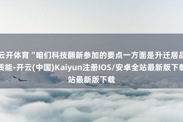 云开体育“咱们科技翻新参加的要点一方面是升迁居品质能-开云(中国)Kaiyun注册IOS/安卓全站最新版下载