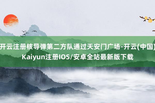 开云注册核导弹第二方队通过天安门广场-开云(中国)Kaiyun注册IOS/安卓全站最新版下载