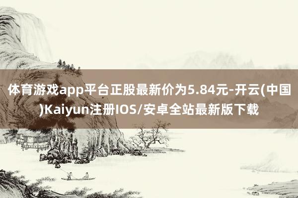 体育游戏app平台正股最新价为5.84元-开云(中国)Kaiyun注册IOS/安卓全站最新版下载