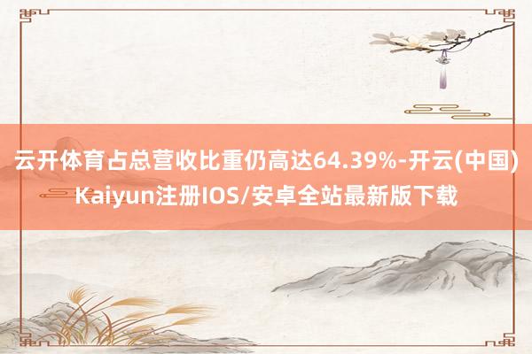 云开体育占总营收比重仍高达64.39%-开云(中国)Kaiyun注册IOS/安卓全站最新版下载