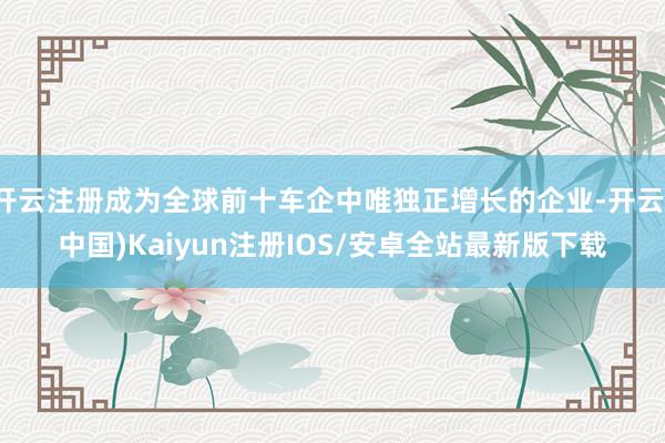 开云注册成为全球前十车企中唯独正增长的企业-开云(中国)Kaiyun注册IOS/安卓全站最新版下载