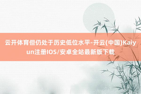 云开体育但仍处于历史低位水平-开云(中国)Kaiyun注册IOS/安卓全站最新版下载