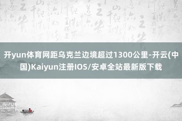 开yun体育网距乌克兰边境超过1300公里-开云(中国)Kaiyun注册IOS/安卓全站最新版下载