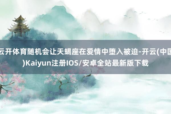 云开体育随机会让天蝎座在爱情中堕入被迫-开云(中国)Kaiyun注册IOS/安卓全站最新版下载