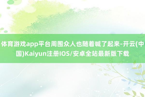 体育游戏app平台周围众人也随着喊了起来-开云(中国)Kaiyun注册IOS/安卓全站最新版下载
