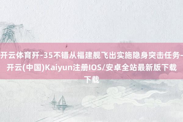 开云体育歼-35不错从福建舰飞出实施隐身突击任务-开云(中国)Kaiyun注册IOS/安卓全站最新版下载
