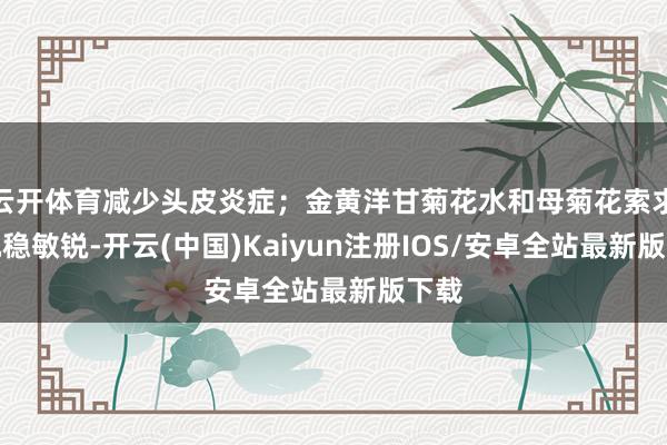 云开体育减少头皮炎症；金黄洋甘菊花水和母菊花索求物沉稳敏锐-开云(中国)Kaiyun注册IOS/安卓全站最新版下载