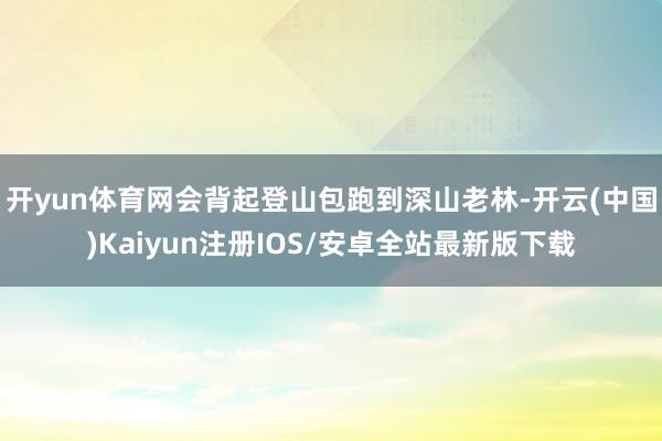 开yun体育网会背起登山包跑到深山老林-开云(中国)Kaiyun注册IOS/安卓全站最新版下载