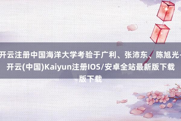 开云注册中国海洋大学考验于广利、张沛东、陈旭光-开云(中国)Kaiyun注册IOS/安卓全站最新版下载