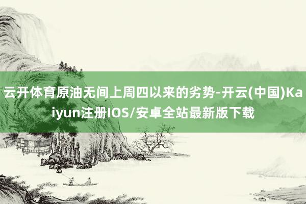 云开体育原油无间上周四以来的劣势-开云(中国)Kaiyun注册IOS/安卓全站最新版下载