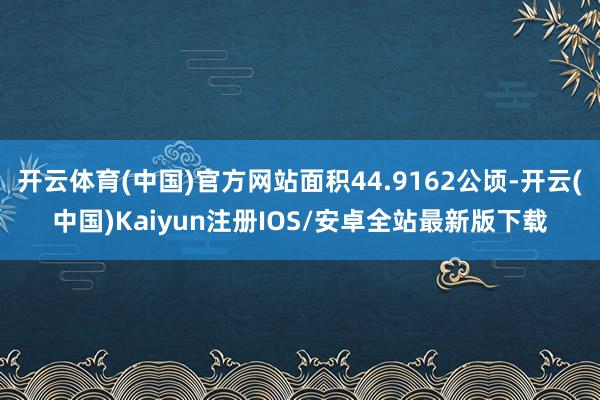 开云体育(中国)官方网站面积44.9162公顷-开云(中国)Kaiyun注册IOS/安卓全站最新版下载