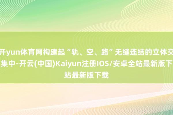 开yun体育网构建起“轨、空、路”无缝连结的立体交通集中-开云(中国)Kaiyun注册IOS/安卓全站最新版下载