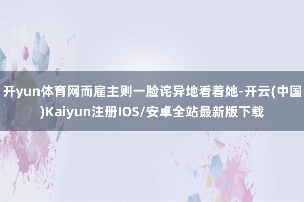 开yun体育网而雇主则一脸诧异地看着她-开云(中国)Kaiyun注册IOS/安卓全站最新版下载