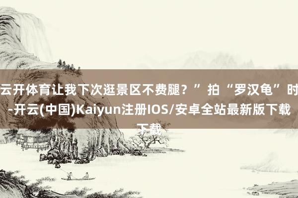 云开体育让我下次逛景区不费腿?” 拍 “罗汉龟” 时-开云(中国)Kaiyun注册IOS/安卓全站最新版下载