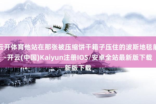 云开体育他站在那张被压缩饼干箱子压住的波斯地毯前-开云(中国)Kaiyun注册IOS/安卓全站最新版下载