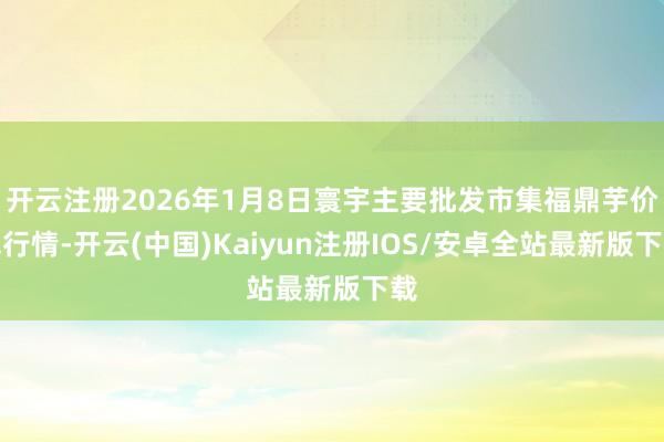 开云注册2026年1月8日寰宇主要批发市集福鼎芋价钱行情-开云(中国)Kaiyun注册IOS/安卓全站最新版下载