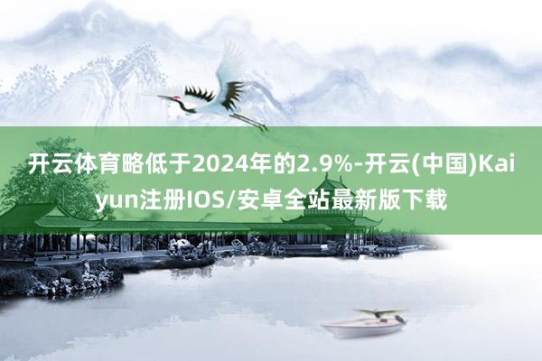 开云体育略低于2024年的2.9%-开云(中国)Kaiyun注册IOS/安卓全站最新版下载
